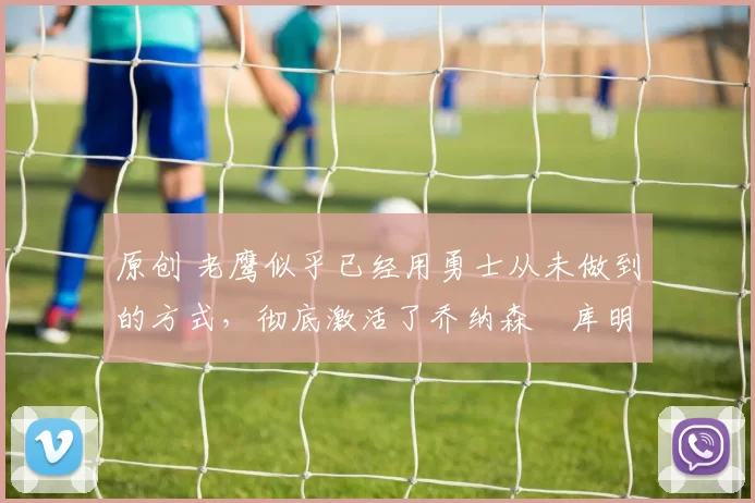 原创 老鹰似乎已经用勇士从未做到的方式，彻底激活了乔纳森・库明加