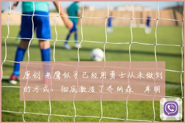 原创 老鹰似乎已经用勇士从未做到的方式,彻底激活了乔纳森・库明加