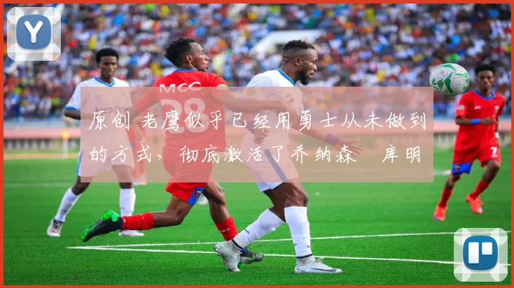原创 老鹰似乎已经用勇士从未做到的方式,彻底激活了乔纳森・库明加