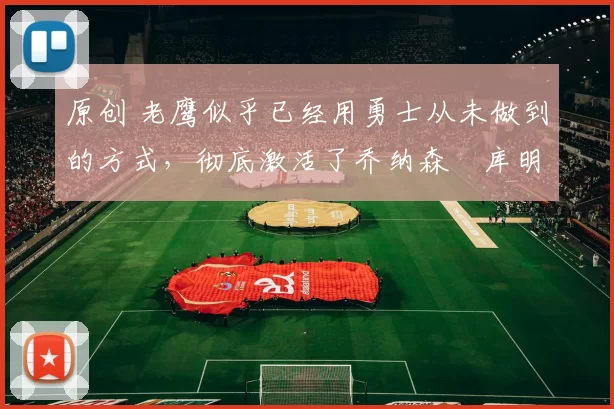 原创 老鹰似乎已经用勇士从未做到的方式，彻底激活了乔纳森・库明加