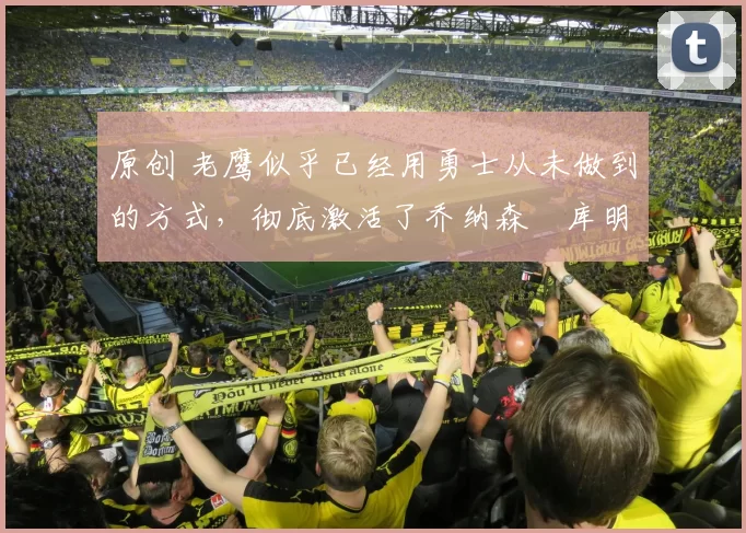 原创 老鹰似乎已经用勇士从未做到的方式，彻底激活了乔纳森・库明加