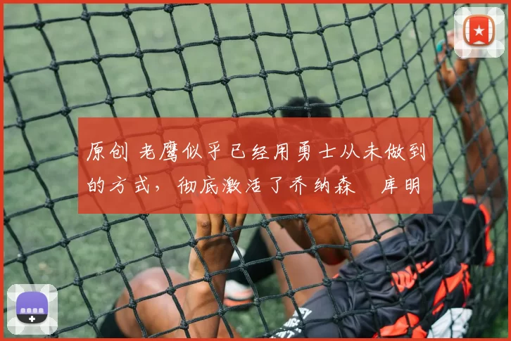 原创 老鹰似乎已经用勇士从未做到的方式,彻底激活了乔纳森・库明加