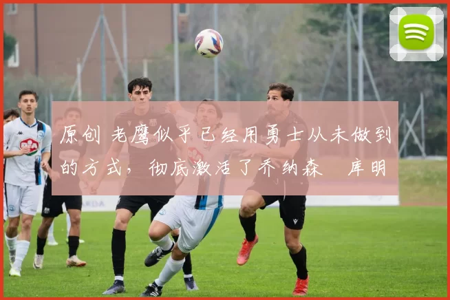 原创 老鹰似乎已经用勇士从未做到的方式,彻底激活了乔纳森・库明加