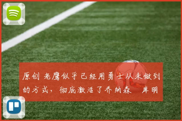 原创 老鹰似乎已经用勇士从未做到的方式，彻底激活了乔纳森・库明加