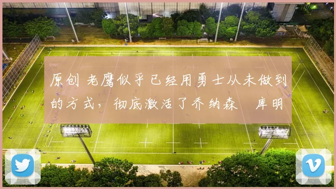 原创 老鹰似乎已经用勇士从未做到的方式，彻底激活了乔纳森・库明加
