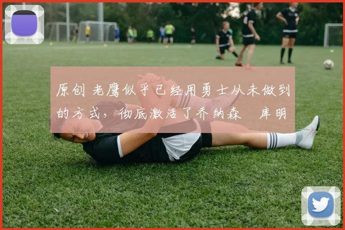 原创 老鹰似乎已经用勇士从未做到的方式，彻底激活了乔纳森・库明加