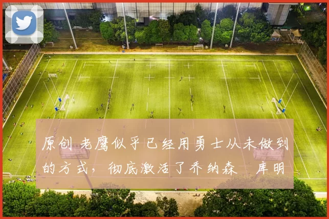 原创 老鹰似乎已经用勇士从未做到的方式,彻底激活了乔纳森・库明加