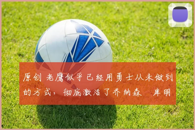 原创 老鹰似乎已经用勇士从未做到的方式，彻底激活了乔纳森・库明加