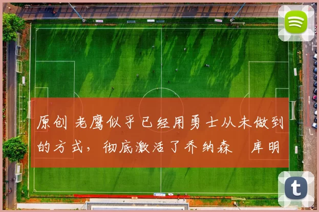 原创 老鹰似乎已经用勇士从未做到的方式，彻底激活了乔纳森・库明加