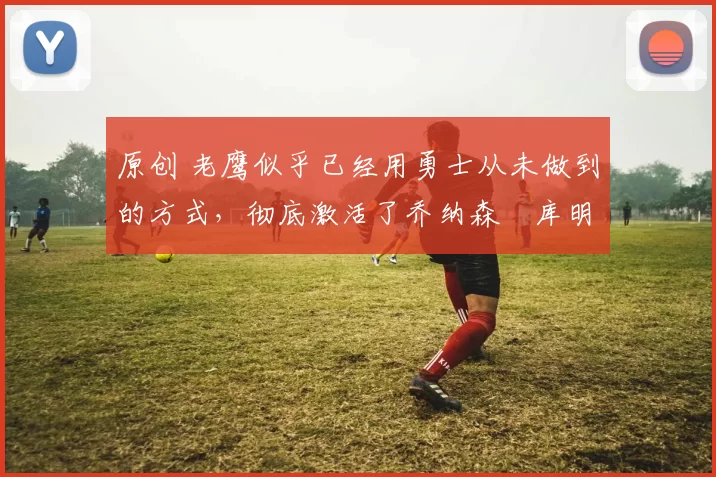 原创 老鹰似乎已经用勇士从未做到的方式，彻底激活了乔纳森・库明加