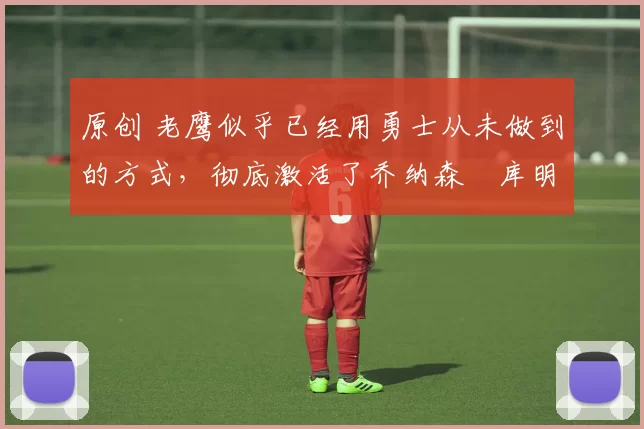 原创 老鹰似乎已经用勇士从未做到的方式,彻底激活了乔纳森・库明加