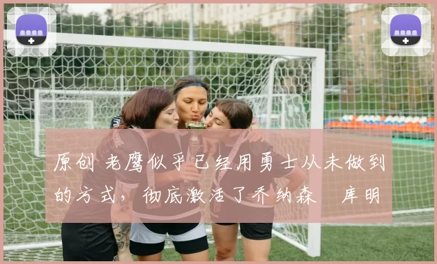 原创 老鹰似乎已经用勇士从未做到的方式，彻底激活了乔纳森・库明加