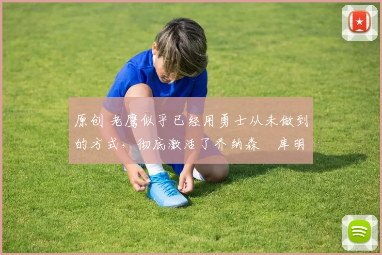 原创 老鹰似乎已经用勇士从未做到的方式，彻底激活了乔纳森・库明加