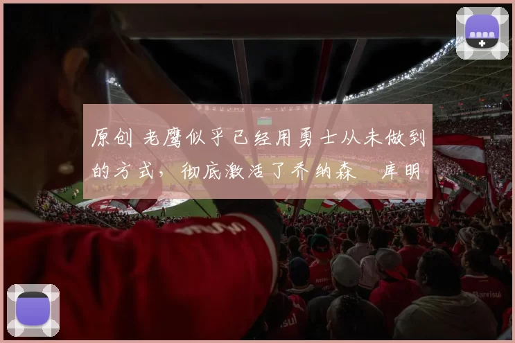 原创 老鹰似乎已经用勇士从未做到的方式,彻底激活了乔纳森・库明加