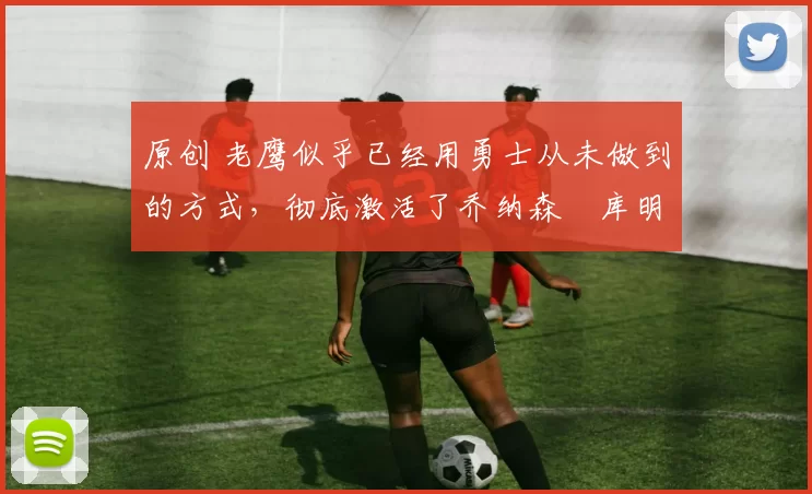 原创 老鹰似乎已经用勇士从未做到的方式，彻底激活了乔纳森・库明加