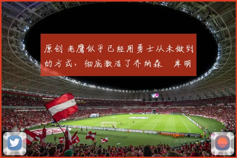 原创 老鹰似乎已经用勇士从未做到的方式,彻底激活了乔纳森・库明加