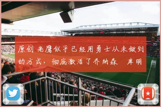 原创 老鹰似乎已经用勇士从未做到的方式，彻底激活了乔纳森・库明加