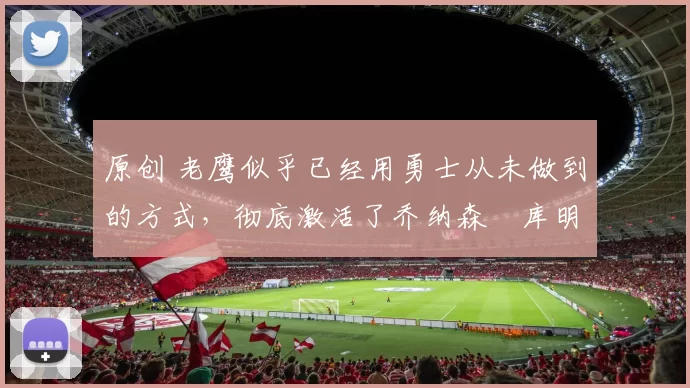 原创 老鹰似乎已经用勇士从未做到的方式,彻底激活了乔纳森・库明加