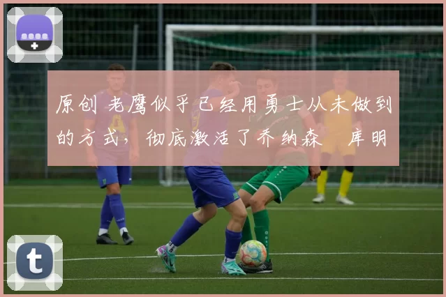 原创 老鹰似乎已经用勇士从未做到的方式,彻底激活了乔纳森・库明加