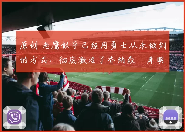 原创 老鹰似乎已经用勇士从未做到的方式，彻底激活了乔纳森・库明加