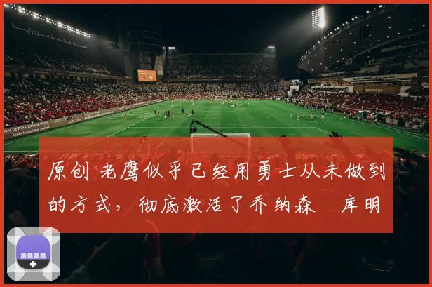 原创 老鹰似乎已经用勇士从未做到的方式，彻底激活了乔纳森・库明加