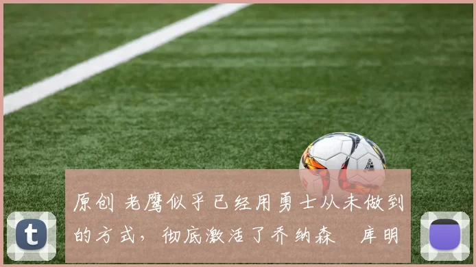 原创 老鹰似乎已经用勇士从未做到的方式，彻底激活了乔纳森・库明加