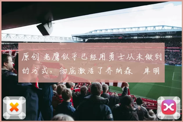 原创 老鹰似乎已经用勇士从未做到的方式，彻底激活了乔纳森・库明加