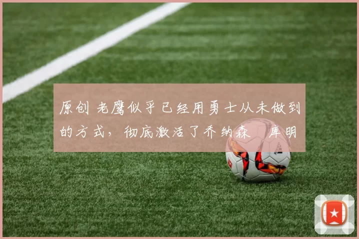 原创 老鹰似乎已经用勇士从未做到的方式,彻底激活了乔纳森・库明加