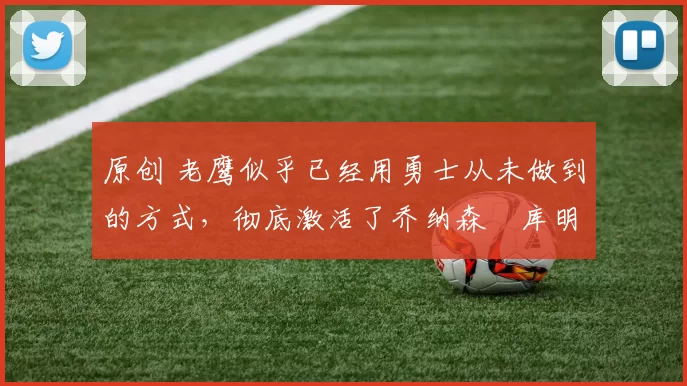 原创 老鹰似乎已经用勇士从未做到的方式,彻底激活了乔纳森・库明加