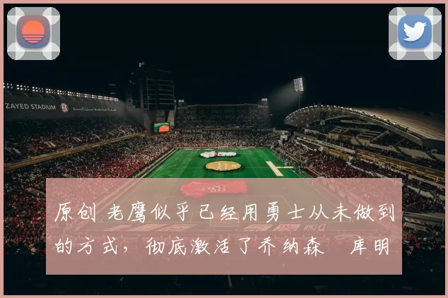 原创 老鹰似乎已经用勇士从未做到的方式，彻底激活了乔纳森・库明加