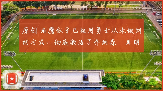 原创 老鹰似乎已经用勇士从未做到的方式,彻底激活了乔纳森・库明加