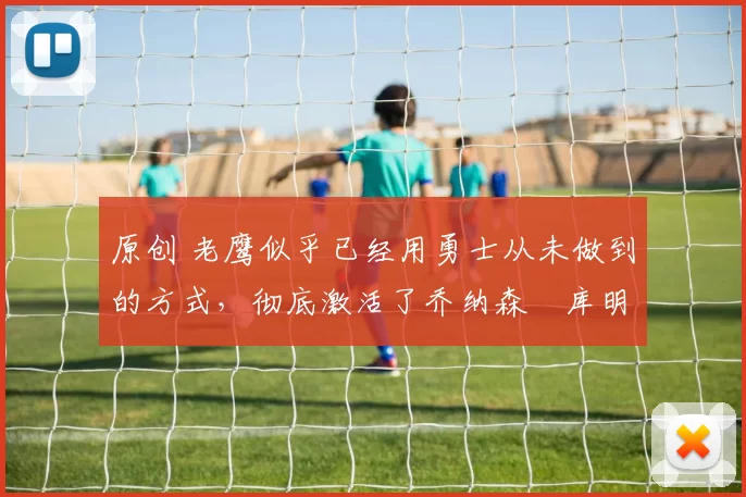 原创 老鹰似乎已经用勇士从未做到的方式，彻底激活了乔纳森・库明加