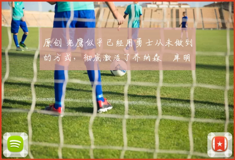 原创 老鹰似乎已经用勇士从未做到的方式,彻底激活了乔纳森・库明加