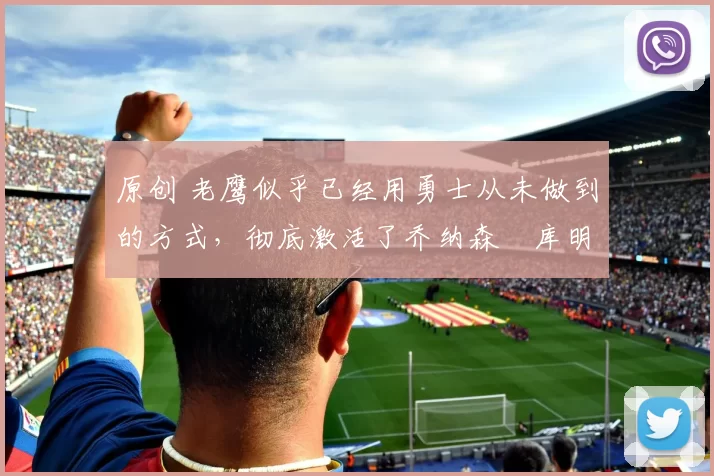 原创 老鹰似乎已经用勇士从未做到的方式，彻底激活了乔纳森・库明加