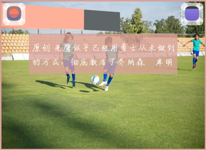 原创 老鹰似乎已经用勇士从未做到的方式,彻底激活了乔纳森・库明加