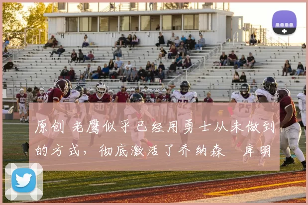 原创 老鹰似乎已经用勇士从未做到的方式，彻底激活了乔纳森・库明加