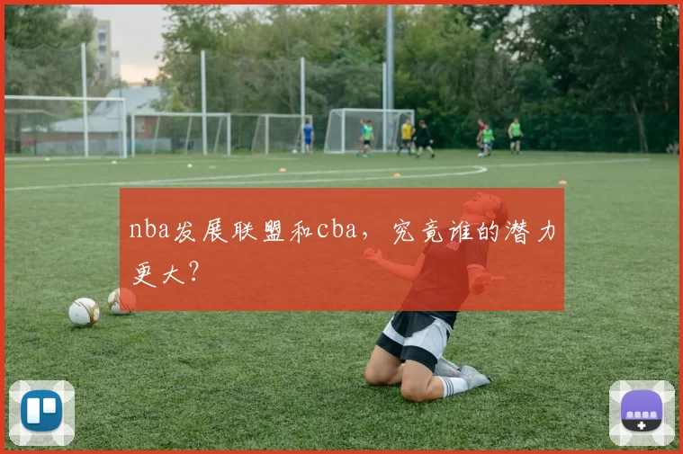 nba发展联盟和cba，究竟谁的潜力更大？