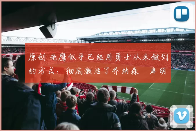 原创 老鹰似乎已经用勇士从未做到的方式，彻底激活了乔纳森・库明加