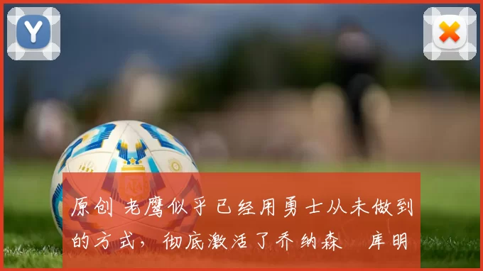 原创 老鹰似乎已经用勇士从未做到的方式，彻底激活了乔纳森・库明加