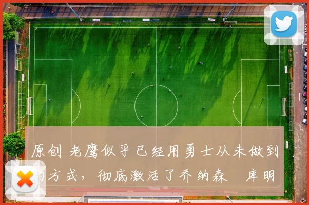 原创 老鹰似乎已经用勇士从未做到的方式,彻底激活了乔纳森・库明加