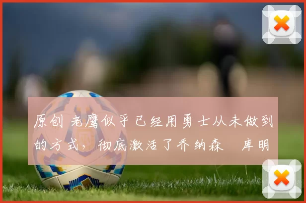 原创 老鹰似乎已经用勇士从未做到的方式，彻底激活了乔纳森・库明加