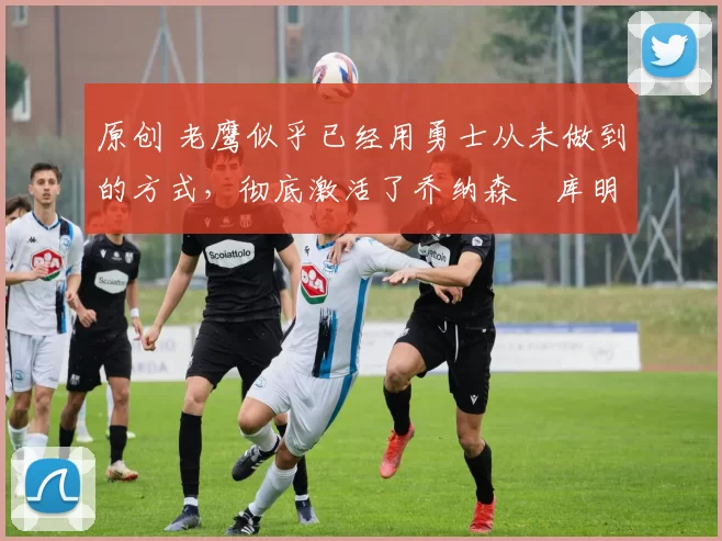 原创 老鹰似乎已经用勇士从未做到的方式，彻底激活了乔纳森・库明加