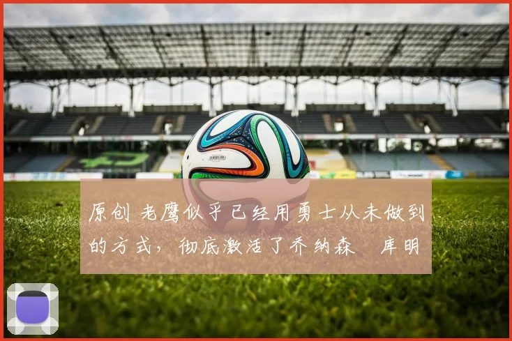 原创 老鹰似乎已经用勇士从未做到的方式,彻底激活了乔纳森・库明加