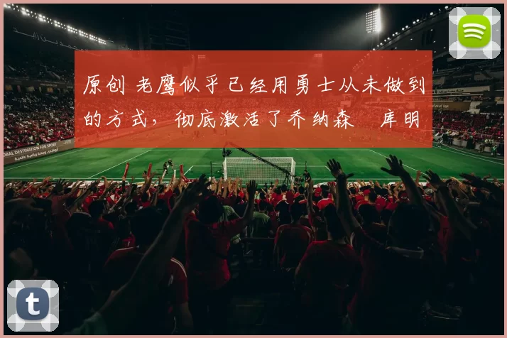 原创 老鹰似乎已经用勇士从未做到的方式,彻底激活了乔纳森・库明加