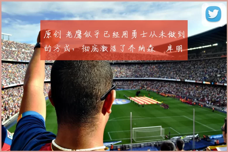 原创 老鹰似乎已经用勇士从未做到的方式,彻底激活了乔纳森・库明加