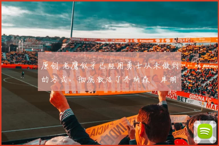 原创 老鹰似乎已经用勇士从未做到的方式,彻底激活了乔纳森・库明加