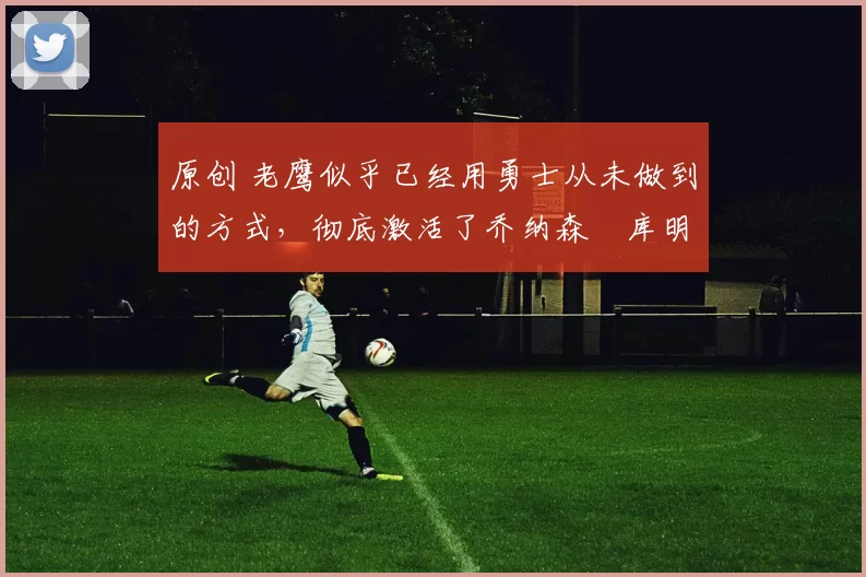 原创 老鹰似乎已经用勇士从未做到的方式，彻底激活了乔纳森・库明加