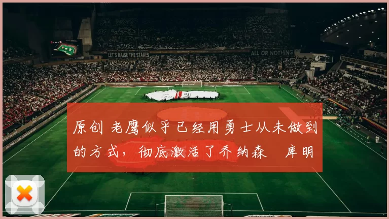 原创 老鹰似乎已经用勇士从未做到的方式，彻底激活了乔纳森・库明加