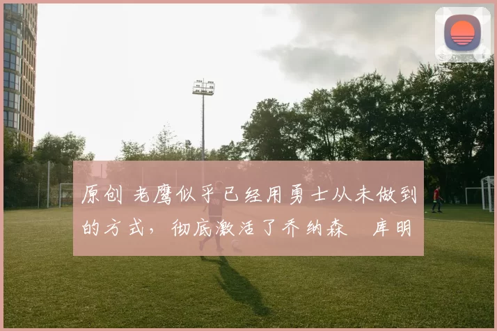 原创 老鹰似乎已经用勇士从未做到的方式，彻底激活了乔纳森・库明加