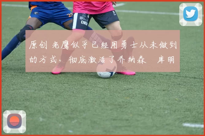 原创 老鹰似乎已经用勇士从未做到的方式，彻底激活了乔纳森・库明加